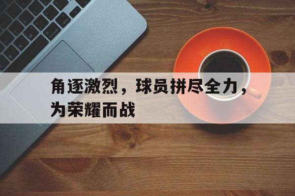关于角逐激烈，球员拼尽全力，为荣耀而战的信息