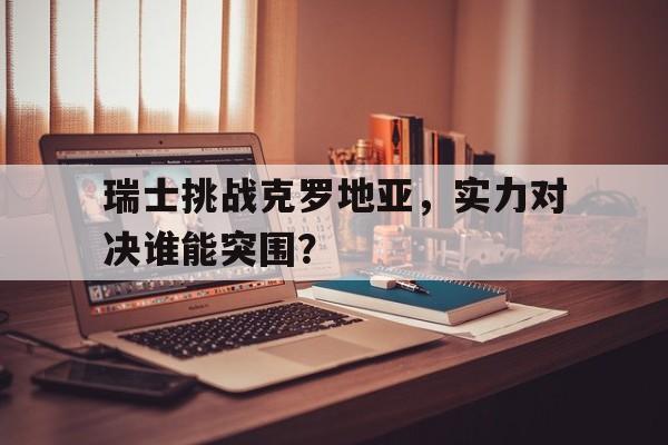瑞士挑战克罗地亚，实力对决谁能突围？的简单介绍
