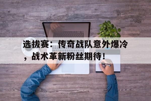 选拔赛：传奇战队意外爆冷，战术革新粉丝期待！传奇战队名字大全顶尖开头
