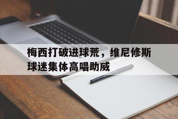 梅西打破进球荒，维尼修斯球迷集体高唱助威