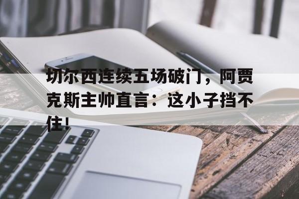 切尔西连续五场破门，阿贾克斯主帅直言：这小子挡不住！ake 切尔西