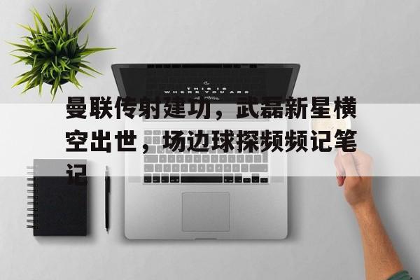 曼联传射建功，武磊新星横空出世，场边球探频频记笔记