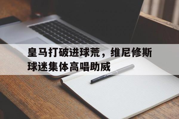 皇马打破进球荒，维尼修斯球迷集体高唱助威