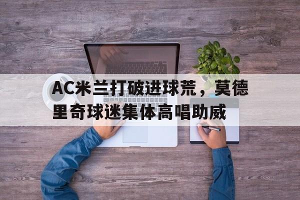 AC米兰打破进球荒，莫德里奇球迷集体高唱助威