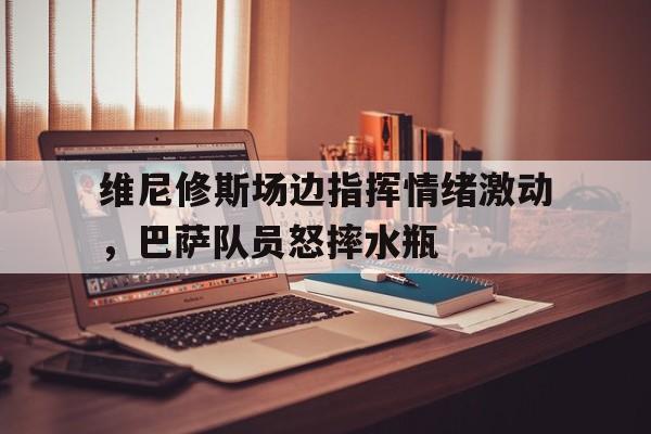 维尼修斯场边指挥情绪激动，巴萨队员怒摔水瓶