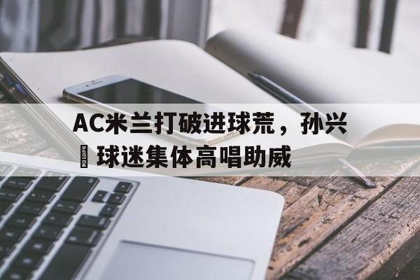 AC米兰打破进球荒，孙兴慜球迷集体高唱助威孙兴慜踢球视频