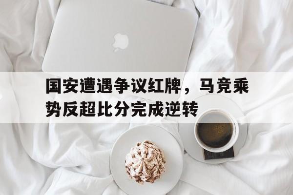 国安遭遇争议红牌，马竞乘势反超比分完成逆转北京国安亚冠红牌