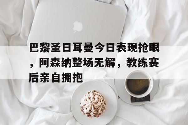 巴黎圣日耳曼今日表现抢眼，阿森纳整场无解，教练赛后亲自拥抱