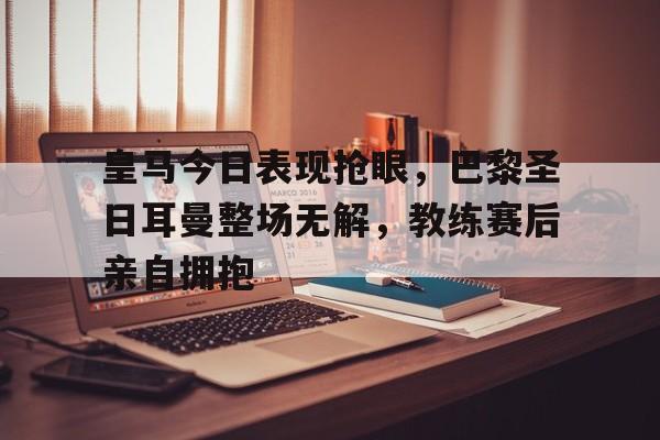 皇马今日表现抢眼，巴黎圣日耳曼整场无解，教练赛后亲自拥抱皇马vs巴黎圣日耳曼直播