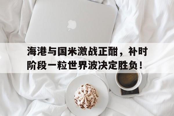 海港与国米激战正酣，补时阶段一粒世界波决定胜负！