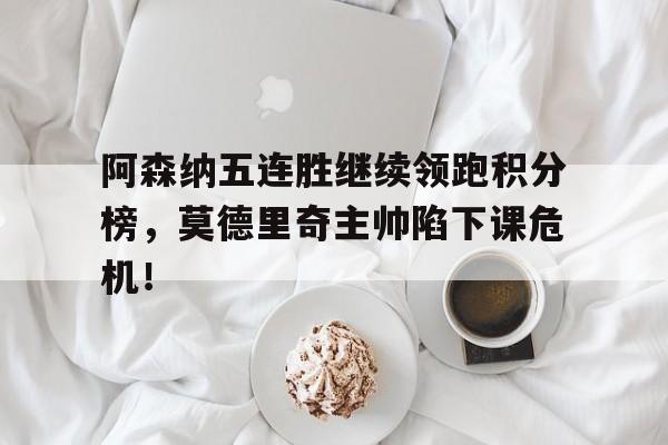 阿森纳五连胜继续领跑积分榜，莫德里奇主帅陷下课危机！