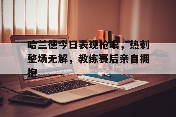 哈兰德今日表现抢眼，热刺整场无解，教练赛后亲自拥抱