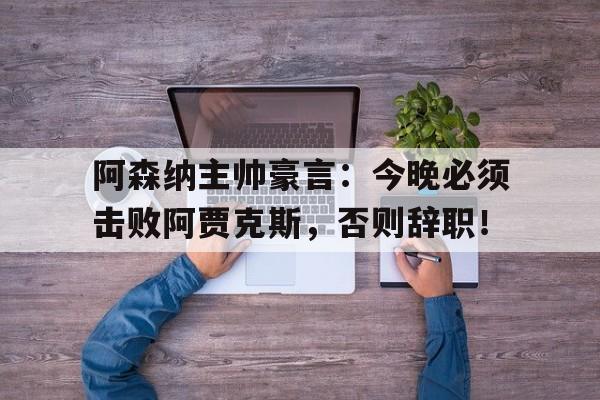 阿森纳主帅豪言：今晚必须击败阿贾克斯，否则辞职！阿森纳卖队长的段子