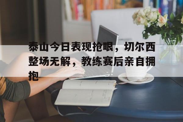 泰山今日表现抢眼，切尔西整场无解，教练赛后亲自拥抱