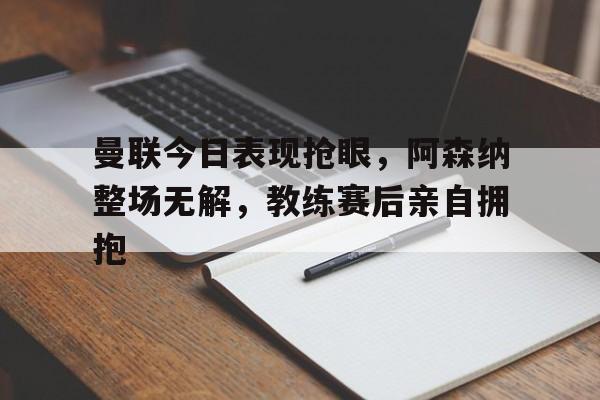 曼联今日表现抢眼，阿森纳整场无解，教练赛后亲自拥抱